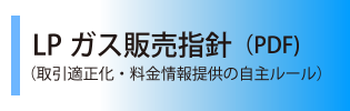 ＬＰガス販売指針（PDF)はこちらから（取引適正化・料金情報提供の自主ルール）