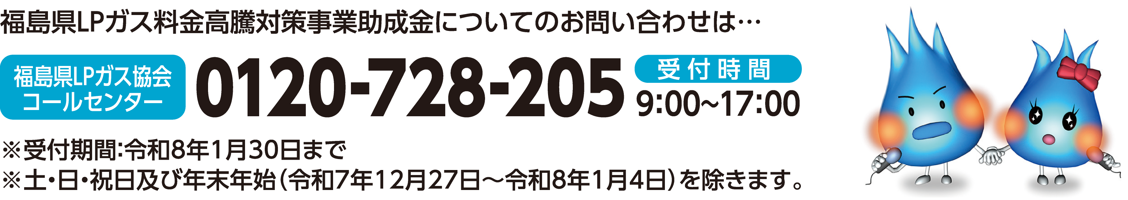 福島県LPガス料金高騰対策事業助成金についてのお問い合わせは・福島LPガス協会コールセンター受付時間9:00～17:00※受付期間：令和8年1月30日まで　※ 土・日・祝日及び年末年始（令和7年12月27日～令和8年1月4日）を除きます。