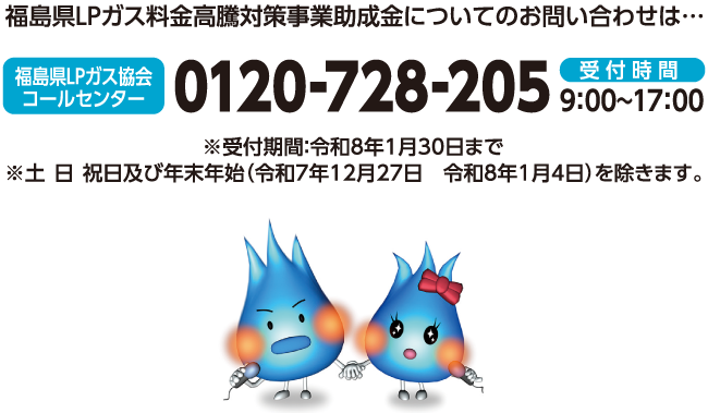 福島県LPガス料金高騰対策事業助成金についてのお問い合わせは・福島LPガス協会コールセンター受付時間9:00～17:00※受付期間：令和8年1月30日まで　※ 土・日・祝日及び年末年始（令和7年12月27日～令和8年1月4日）を除きます。